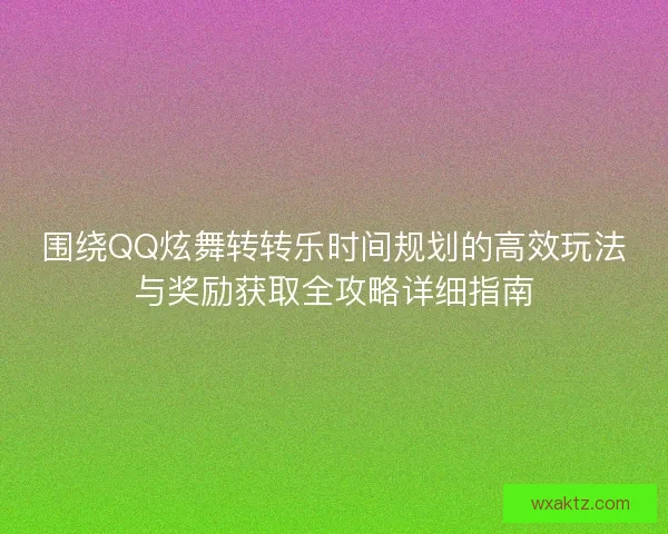 围绕QQ炫舞转转乐时间规划的高效玩法与奖励获取全攻略详细指南