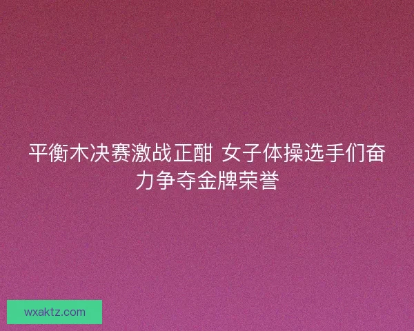 平衡木决赛激战正酣 女子体操选手们奋力争夺金牌荣誉