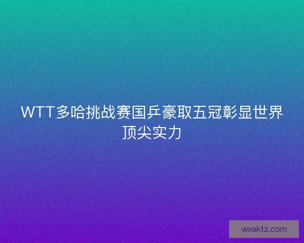 WTT多哈挑战赛国乒豪取五冠彰显世界顶尖实力
