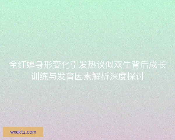 全红婵身形变化引发热议似双生背后成长训练与发育因素解析深度探讨