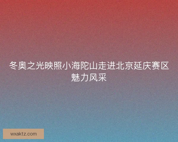 冬奥之光映照小海陀山走进北京延庆赛区魅力风采
